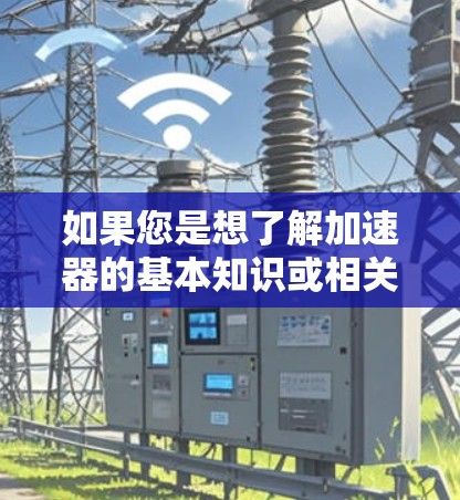 如果您是想了解加速器的基本知识或相关科普内容,可以查阅一些科普书籍、教育网站或参加相关科普活动。例如,网上有一些科普视频和文章,介绍了加速器的原理和应用 如果您是想了解加速器的基本知识或相关科普内容,可以查阅一些科普书籍、教育网站或参加相关科普活动。例如,网上有一些科普视频和文章,介绍了加速器的原理和应用