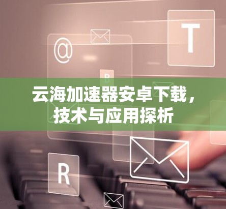 云海加速器安卓下载,技术与应用探析 云海加速器安卓下载,技术与应用探析