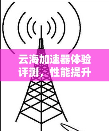 云海加速器体验评测,性能提升与用户体验改进分析 云海加速器体验评测,性能提升与用户体验改进分析