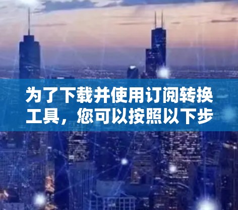为了下载并使用订阅转换工具,您可以按照以下步骤进行