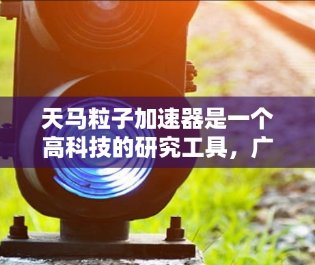 天马粒子加速器是一个高科技的研究工具，广泛应用于材料科学、工程学、医学等多个领域。以下是对天马加速器的详细介绍