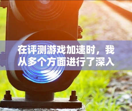 在评测游戏加速时,我从多个方面进行了深入分析,既有对游戏整体表现的总结,也有具体的优缺点列举。以下是对这款游戏的综合评测 在评测游戏加速时,我从多个方面进行了深入分析,既有对游戏整体表现的总结,也有具体的优缺点列举。以下是对这款游戏的综合评测
